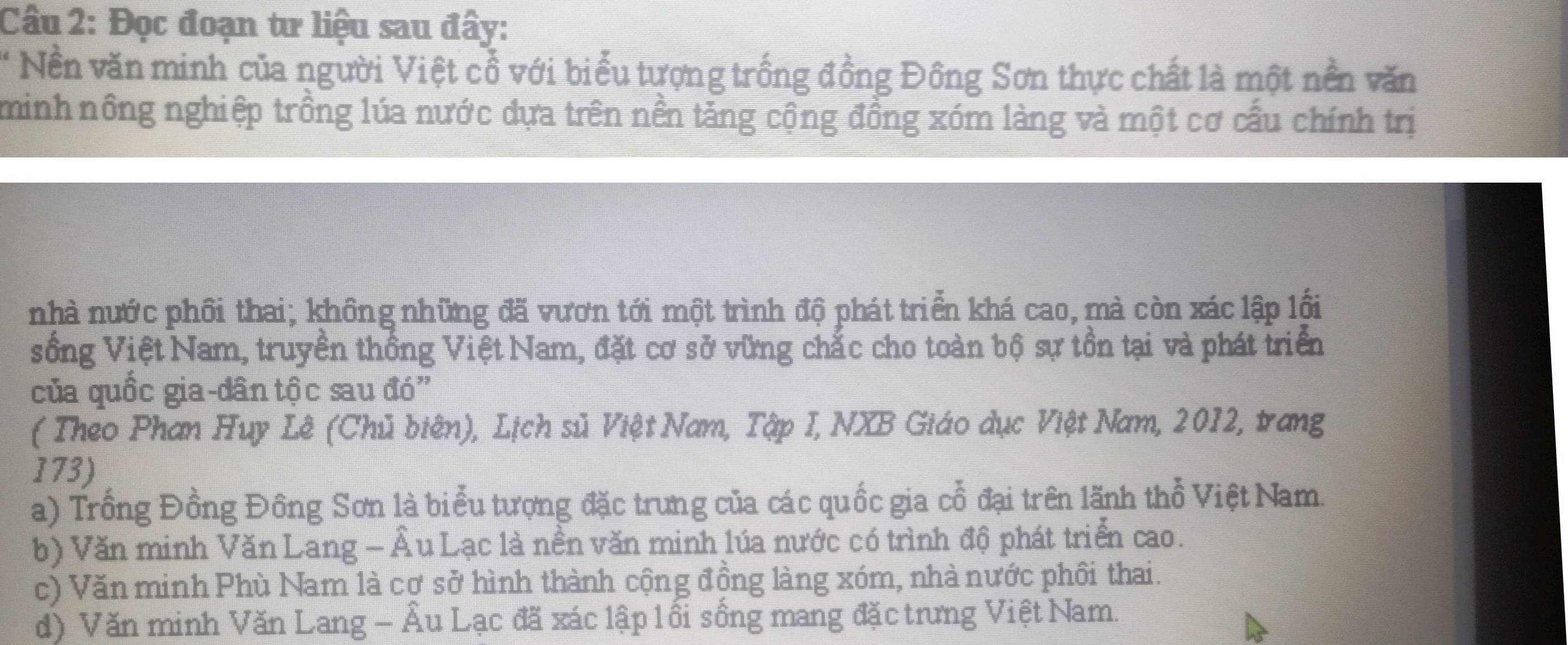 Đọc đoạn tư liệu sau đây:
* Nền văn minh của người Việt cổ với biểu tượng trống đồng Đồng Sơn thực chất là một nền văn
minh nông nghiệp trồng lúa nước dựa trên nền tảng cộng đồng xóm làng và một cơ cấu chính trị
nhà nước phối thai; không những đã vươn tới một trình độ phát triển khá cao, mà còn xác lập lồi
sống Việt Nam, truyền thống Việt Nam, đặt cơ sở vững chắc cho toàn bộ sự tồn tại và phát triển
của quốc gia-dân tộc sau đó'
( Theo Phan Huy Lê (Chủ biên), Lịch sủ Việt Nam, Tập I, NXB Giáo dục Việt Nam, 2012, trang
173)
a) Trồng Đồng Đồng Sơn là biểu tượng đặc trưng của các quốc gia cổ đại trên lãnh thổ Việt Nam.
b) Văn minh Văn Lang - Âu Lạc là nền văn minh lúa nước có trình độ phát triển cao.
c) Văn minh Phù Nam là cợ sở hình thành cộng đồng làng xóm, nhà nước phối thai.
d) Văn minh Văn Lang - Âu Lạc đã xác lập lối sống mang đặc trưng Việt Nam.