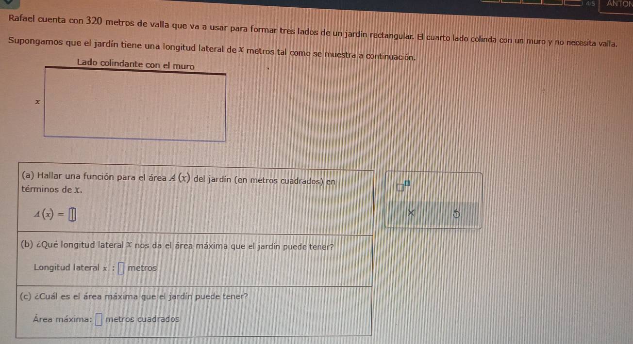 ANTON 
Rafael cuenta con 320 metros de valla que va a usar para formar tres lados de un jardín rectangular. El cuarto lado colinda con un muro y no necesita valla. 
Supongamos que el jardín tiene una longitud lateral de X metros tal como se muestra a continuación. 
(a) Hallar una función para el área A(x) del jardín (en metros cuadrados) en 
términos de x.
A(x)=□
× 5 
(b) ¿Qué longitud lateral X nos da el área máxima que el jardín puede tener? 
Longitud lateral x :□ metros
(c) ¿Cuál es el área máxima que el jardín puede tener? 
Área máxima: □ metros cuadrados