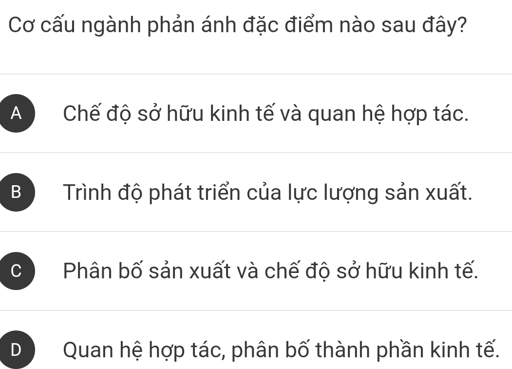 Cơ cấu ngành phản ánh đặc điểm nào sau đây?
A ) Chế độ sở hữu kinh tế và quan hệ hợp tác.
B Trình độ phát triển của lực lượng sản xuất.
C Phân bố sản xuất và chế độ sở hữu kinh tế.
D Quan hệ hợp tác, phân bố thành phần kinh tế.