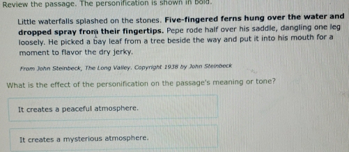 Review the passage. The personification is shown in bold.
Little waterfalls spiashed on the stones. Five-fingered ferns hung over the water and
dropped spray from their fingertips. Pepe rode half over his saddle, dangling one leg
loosely. He picked a bay leaf from a tree beside the way and put it into his mouth for a
moment to flavor the dry jerky.
From John Steinbeck, The Long Valley. Copyright 1938 by John Steinbeck
What is the effect of the personification on the passage's meaning or tone?
It creates a peaceful atmosphere.
It creates a mysterious atmosphere.