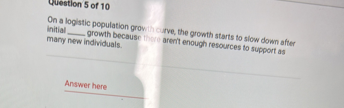 initial 
On a logistic population growth curve, the growth starts to slow down after 
many new individuals. growth because there aren't enough resources to support as 
Answer here