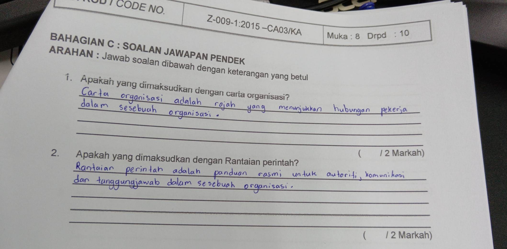 CODE NO. 
Z-009-1:20 15 −CA03/KA 
Muka : 8 Drpd :10 
BAHAGIAN C : SOALAN JAWAPAN PENDEK 
ARAHAN : Jawab soalan dibawah dengan keterangan yang betul 
_ 
1. Apakah yang dimaksudkan dengan carta organisasi? 
_ 
_ 
_ 
( / 2 Markah) 
_ 
2. Apakah yang dimaksudkan dengan Rantaian perintah? 
_ 
_ 
_ 
_ 
( . / 2 Markah)