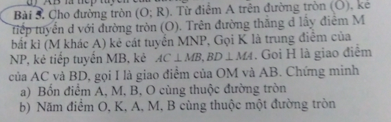 AB l t e 
Bài 5. Cho đường tròn (O;R). Từ điểm A trên đường tròn (Ô), kẻ 
tiếp tuyển d với đường tròn (O). Trên đường thắng d lấy điểm M
bất kì (M khác A) kẻ cát tuyển MNP, Gọi K là trung điểm của
NP, kẻ tiếp tuyển MB, kẻ AC⊥ MB, BD⊥ MA. Goi H là giao điểm 
của AC và BD, gọi I là giao điểm của OM và AB. Chứng minh 
a) Bốn điểm A, M, B, O cùng thuộc đường tròn 
b) Năm điểm O, K, A, M, B cùng thuộc một đường tròn