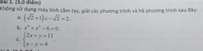 (3,0 điểm)
Không sử dụng máy tính cầm tay, giải các phương trình và hệ phương trình sau đây:
a. (sqrt(2)+1)x-sqrt(2)=2. 
b. x^4+x^2-6=0. 
C. beginarrayl 2x+y=11 x-y=4endarray..