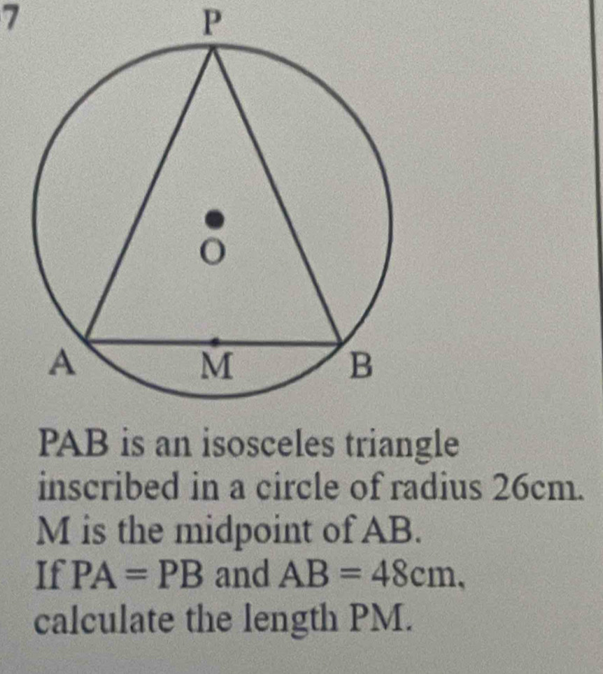 7
P
PAB is an isosceles triangle 
inscribed in a circle of radius 26cm.
M is the midpoint of AB. 
If PA=PB and AB=48cm, 
calculate the length PM.