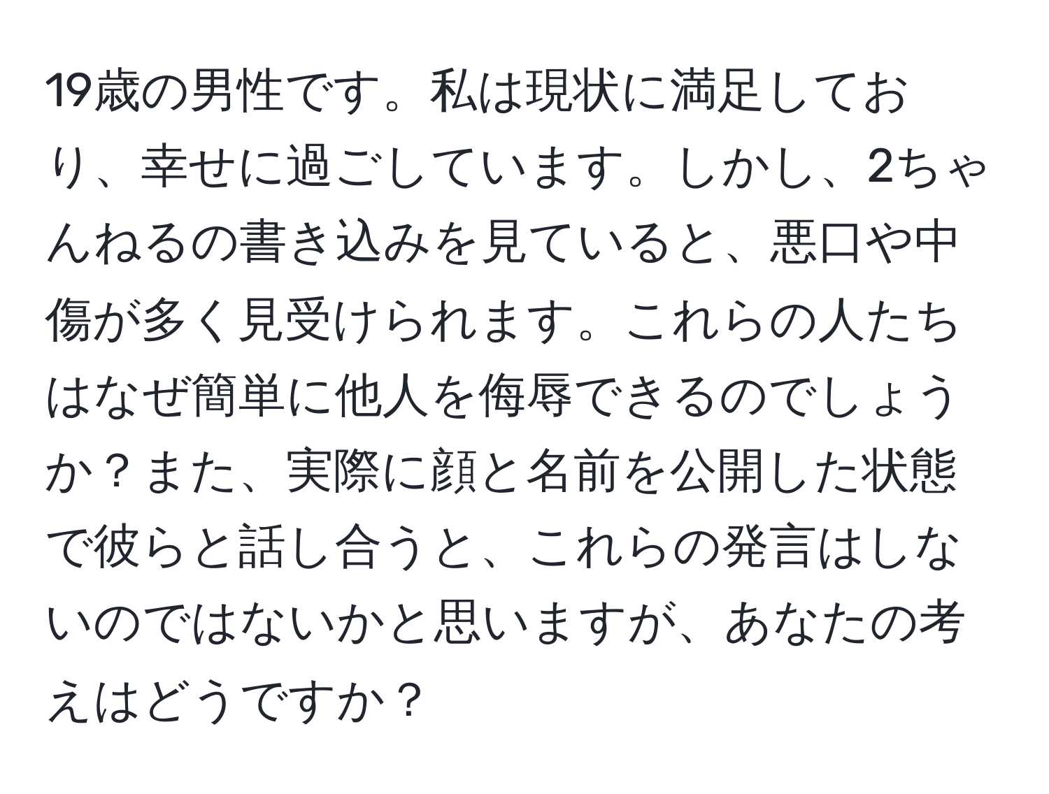 19歳の男性です。私は現状に満足しており、幸せに過ごしています。しかし、2ちゃんねるの書き込みを見ていると、悪口や中傷が多く見受けられます。これらの人たちはなぜ簡単に他人を侮辱できるのでしょうか？また、実際に顔と名前を公開した状態で彼らと話し合うと、これらの発言はしないのではないかと思いますが、あなたの考えはどうですか？