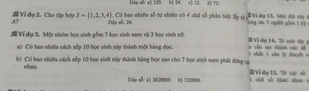 Dáp số: a) 120. b) 24. c) 12. d) 72.
≡ Ví dụ 2. Cho tập hợp S= 1,2,3,4. Có bao nhiêu số tự nhiên có 4 chữ số phân biệt lấy từ ự # Ví dụ 13. Một đội xây d
A? Đáp số: 24. tông tác 5 người gồm 1 kỹ 
# Ví dụ 3. Một nhóm học sinh gồm 7 học sinh nam và 3 học sinh nữ. ≡ Ví dụ 14. Từ một tập 
a) Có bao nhiêu cách xếp 10 học sinh này thành một hàng dọc. a cầu tạo thành các đề
t nhất 1 câu lý thuyết vị
b) Có bao nhiêu cách xếp 10 học sinh này thành hàng học sao cho 7 học sinh nam phải đứng ca
nhau.
≡ Ví du 15. Từ các số
Đáp số: a) 3628800 b) 120960. 4 chữ số khác nhau s