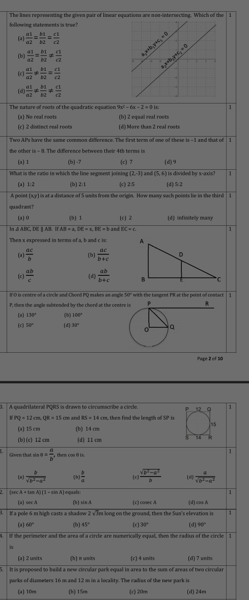 The lines representing the given pair of linear equations are non-intersecting. Which of the
following statements is true?
(a)  a1/a2 = b1/b2 = c1/c2 
(b)  a1/a2 = b1/b2 !=  c1/c2 
(c)  a1/a2 !=  b1/b2 = c1/c2 
(d  a1/a2 !=  b1/b2 !=  c1/c2 
The nature of roots of the quadratic equation 9x^2-6x-2=0is: 1
(a) No real roots (b) 2 equal real roots
(c) 2 distinct real roots (d) More than 2 real roots
Two APs have the same common difference. The first term of one of these is -1 and that of 11
the other is - 8. The difference between their 4th terms is
(a) 1 (b) -7 (c) 7 (d) 9
What is the ratio in which the line segment joining (2,-3) and (5,6) is divided by x-axis? 1
(a) 1:2 (b) 2:1 (c) 2:5 (d) 5:2
A point (x,y) is at a distance of 5 units from the origin. How many such points lie in the third │ 1
quadrant?
(a)0 (b) 1 (c) 2 (d) infinitely many
In ∆ ABC, DE || AB. AB=a,DE=x,BE=b and EC=c. 1
Then x expressed in terms of a, b and c is:
(a)  ac/b  (b)  ac/b+c 
(d)
(c)  ab/c   ab/b+c 
If O is centre of a circle and Chord PO makes an angle 50° with the tangent PR at the point of contact | 1
P, then the angle subtended by the chord at the centre
R
(a) 130° (b) 100°
(c] 50° (d) 30°
Page 2 of 10
A quadrilateral PQRS is drawn to circumscribe a circle. 1
IfPQ=12cm,QR=15 cm and RS=14cm , then find the length of SP is
(a) 15 cm (b) 14 cm
(b) (c) 12 cm (d) 11 cm
Given that sin θ = a/b , then cosθis.
1
(a)  b/sqrt(b^2-a^2)  (b)  b/a  (c  (sqrt(b^2-a^2))/b  (d)  a/sqrt(b^2-a^2) 
(sec A + tan A) (1-sin A equals: 1
(a) sec A (b) sin A (c) cosec A (d) cos A
3. lf a pole 6 m high casts a shadow 2sqrt(3) 'm long on the ground, then the Sun's elevation is 1
(a) 60° (b] 45° (c) 30° (d) 90°
4. | If the perimeter and the area of a circle are numerically equal, then the radius of the circle | 1
is
(a) 2 units (h) π units (c) 4 units (d) 7 units
5. It is proposed to build a new circular park equal in area to the sum of areas of two circular
parks of diameters 16 m and 12 m in a locality. The radius of the new park is
(a) 10m (b) 15m (c) 20m (d) 24m