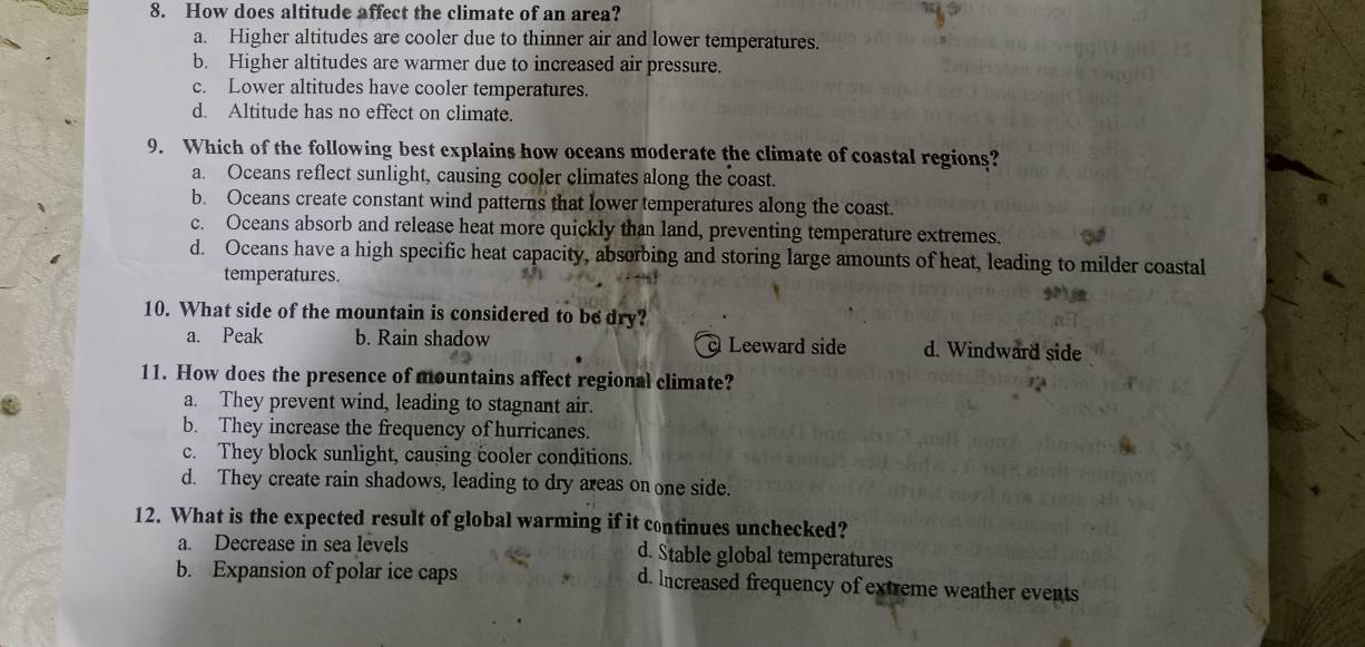 How does altitude affect the climate of an area?
a. Higher altitudes are cooler due to thinner air and lower temperatures.
b. Higher altitudes are warmer due to increased air pressure.
c. Lower altitudes have cooler temperatures.
d. Altitude has no effect on climate.
9. Which of the following best explains how oceans moderate the climate of coastal regions?
a. Oceans reflect sunlight, causing cooler climates along the coast.
b. Oceans create constant wind patterns that lower temperatures along the coast.
c. Oceans absorb and release heat more quickly than land, preventing temperature extremes.
d. Oceans have a high specific heat capacity, absorbing and storing large amounts of heat, leading to milder coastal
temperatures.
10. What side of the mountain is considered to be dry?
a. Peak b. Rain shadow Leeward side d. Windward side
11. How does the presence of mountains affect regional climate?
a. They prevent wind, leading to stagnant air.
b. They increase the frequency of hurricanes.
c. They block sunlight, causing cooler conditions.
d. They create rain shadows, leading to dry areas on one side.
12. What is the expected result of global warming if it continues unchecked?
a. Decrease in sea levels d. Stable global temperatures
b. Expansion of polar ice caps d. Increased frequency of extreme weather events