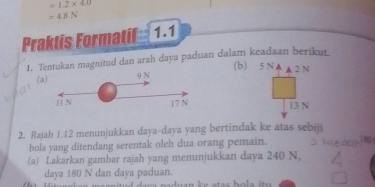 =1.2* 4.0
=4.8N
Praktis Formatil 1.1 
1. Tentukan magnitud dan arah daya paduan dalam keadaan berikut. 
(b) 5 N A
(a) 9 N ▲ 2N
11 N 17 N 13 N
2. Rajah 1.12 menunjukkan daya-daya yang bertindak ke atas sebiji 
bola yang ditendang serentak oleh dua orang pemain. 18
(a) Lakarkan gambar rajah yang menunjukkan daya 240 N, 
daya 180 N dan daya paduan.