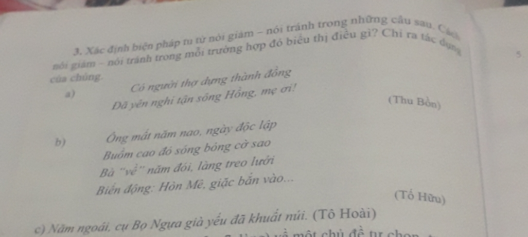 Xác định biện pháp tu từ nói giảm ~ nói tránh trong những cầu sau. Cách
nói giám - nói tránh trong mỗi trường hợp đỏ biểu thị điều gì? Chi ra tác dụng
5.
của chúng.
Có người thợ dựng thành đồng
a)
Dã yên nghi tận sông Hồng, mẹ ơi!
(Thu Bồn)
b) Ông mất năm nao, ngày độc lập
Buồm cao đỏ sóng bóng cờ sao
Bà ''về'' năm đói, làng treo lưởi
Biến động: Hòn Mê, giặc bắn vào...
(Tố Hữu)
c) Năm ngoái, cụ Bọ Ngựa già yếu đã khuất núi. (Tô Hoài)
một chủ đề t ch