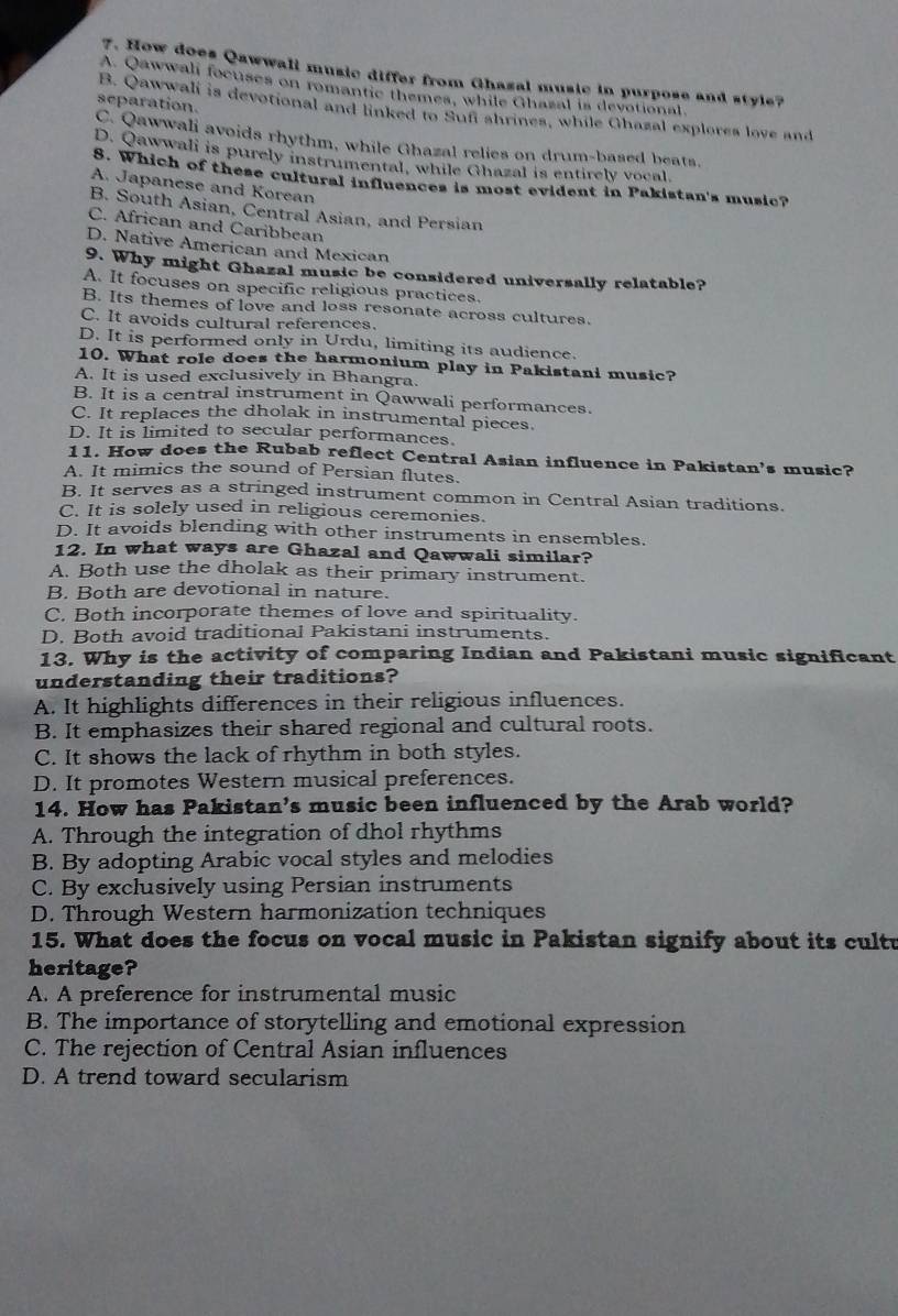 How does Qawwali music differ from Ghasal music in purpose and style?
A. Qawwali focuses on romantic themes, while Ghazal is devotional.
separation.
B. Qawwali is devotional and linked to Sufi shrines, while Chazal explores love and
C. Qawwali avoids rhythm, while Ghazal relies on drum-based beats.
D. Qawwali is purely instrumental, while Ghazal is entirely vocal.
8. Which of these cultural influences is most evident in Pakistan's music?
A. Japanese and Korean
B. South Asian, Central Asian, and Persian
C. African and Caribbean
D. Native American and Mexican
9. Why might Ghazal music be considered universally relatable?
A. It focuses on specific religious practices.
B. Its themes of love and loss resonate across cultures.
C. It avoids cultural references.
D. It is performed only in Urdu, limiting its audience.
10. What role does the harmonium play in Pakistani music?
A. It is used exclusively in Bhangra.
B. It is a central instrument in Qawwali performances.
C. It replaces the dholak in instrumental pieces.
D. It is limited to secular performances.
11. How does the Rubab reflect Central Asian influence in Pakistan's music?
A. It mimics the sound of Persian flutes.
B. It serves as a stringed instrument common in Central Asian traditions.
C. It is solely used in religious ceremonies.
D. It avoids blending with other instruments in ensembles.
12. In what ways are Ghazal and Qawwali similar?
A. Both use the dholak as their primary instrument.
B. Both are devotional in nature.
C. Both incorporate themes of love and spirituality.
D. Both avoid traditional Pakistani instruments.
13. Why is the activity of comparing Indian and Pakistani music significant
understanding their traditions?
A. It highlights differences in their religious influences.
B. It emphasizes their shared regional and cultural roots.
C. It shows the lack of rhythm in both styles.
D. It promotes Western musical preferences.
14. How has Pakistan’s music been influenced by the Arab world?
A. Through the integration of dhol rhythms
B. By adopting Arabic vocal styles and melodies
C. By exclusively using Persian instruments
D. Through Western harmonization techniques
15. What does the focus on vocal music in Pakistan signify about its cultu
heritage?
A. A preference for instrumental music
B. The importance of storytelling and emotional expression
C. The rejection of Central Asian influences
D. A trend toward secularism