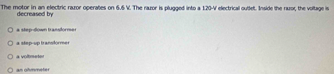 The motor in an electric razor operates on 6.6 V. The razor is plugged into a 120-V electrical outlet. Inside the razor, the voltage is
decreased by
a step-down transformer
a step-up transformer
a voltmeter
an ohmmeter