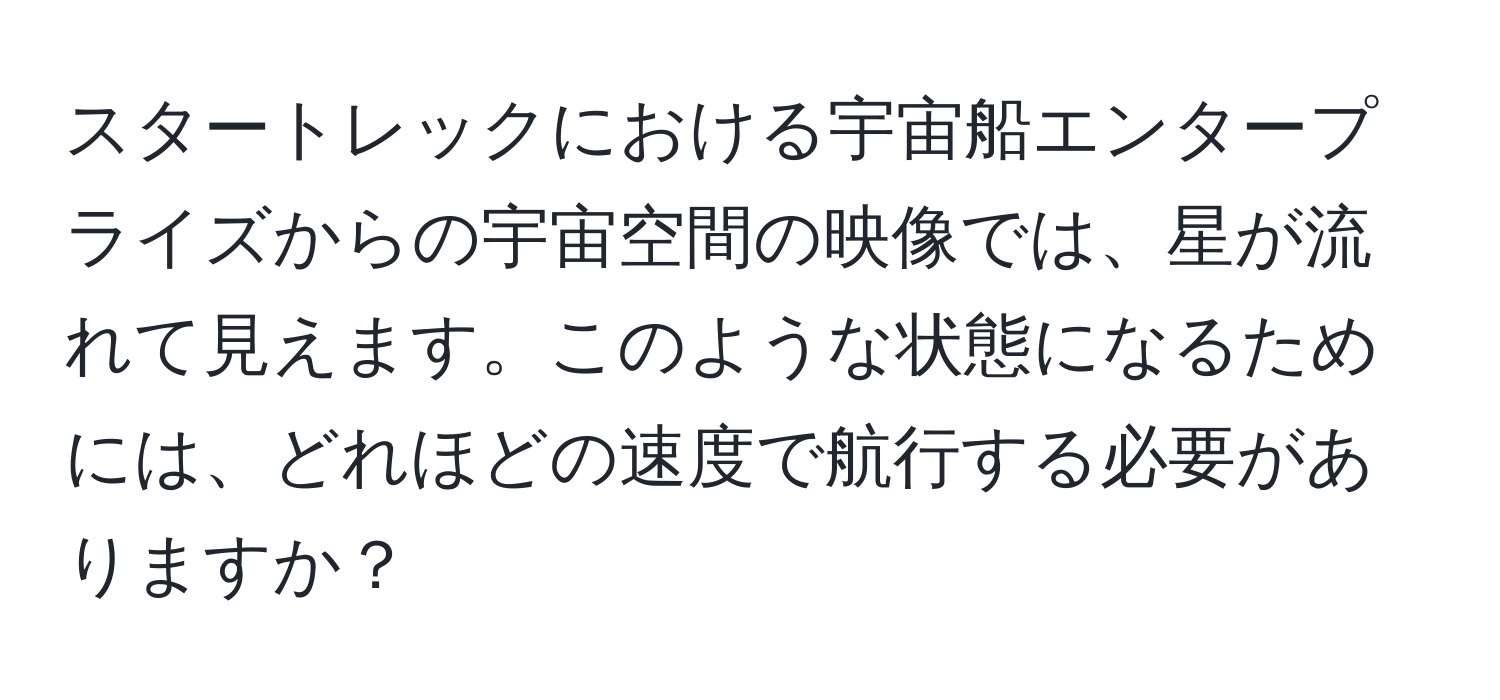 スタートレックにおける宇宙船エンタープライズからの宇宙空間の映像では、星が流れて見えます。このような状態になるためには、どれほどの速度で航行する必要がありますか？