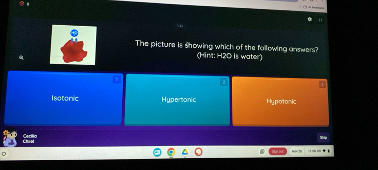 V25
The picture is showing which of the following answers?
(Hint: H2O is water)
1
2
3
Isotonic Hypertonic Hypotonic
Cecilia
Chilel Skip
Sign out Now 28 11:06 US