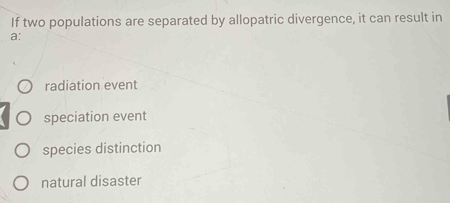 If two populations are separated by allopatric divergence, it can result in
a:
radiation event
speciation event
species distinction
natural disaster