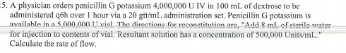 A physician orders penicillin G potassium 4,000,000 U IV in 100 mL of dextrose to be 
administered q6h over 1 hour via a 20 gtt/mL administration set. Penicillin G potassium is 
available in a 5,000,000 U vial. The directions for reconstitution are, "Add 8 mL of sterile water 
for injection to contents of vial. Resultant solution has a concentration of 500,000 Units/mL." 
Calculate the rate of flow.