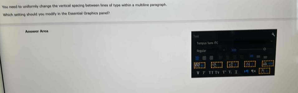 You need to uniformly change the vertical spacing between lines of type within a multiline paragraph. 
Which setting should you modify in the Essential Graphics panel? 
Answer Area 
Text 
Tempus Sans ITC 
Regular 300
T TT Tr T T T