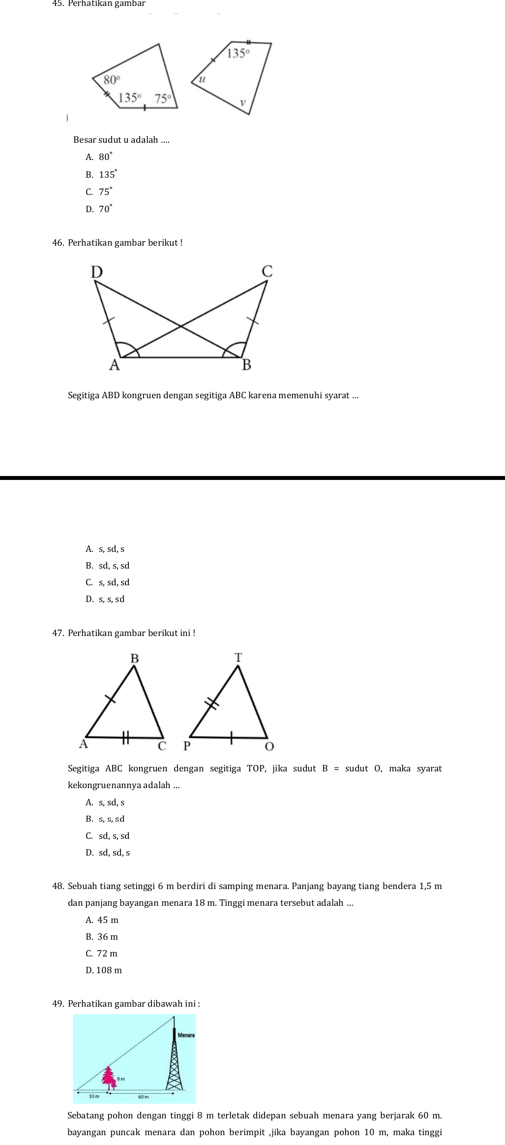 A. 80°
B. 135°
C. 75°
D. 70°
46. Perhatikan gambar berikut !
Segitiga ABD kongruen dengan segitiga ABC karena memenuhi syarat ...
A. s, sd, s
B. sd, s, sd
C. s, sd, sd
D. s, s, sd
47. Perhatikan gambar berikut ini !
Segitiga ABC kongruen dengan segitiga TOP, jika sudut B= sudut O, maka syarat
kekongruenannya adalah ...
A. s,sd,s
B.
C. sd,s,sd
D. sd,sd,s
48. Sebuah tiang setinggi 6 m berdiri di samping menara. Panjang bayang tiang bendera 1,5 m
dan panjang bayangan menara 18 m. Tinggi menara tersebut adalah ..
A. 45 m
B. 36 m
C. 72 m
D. 108 m
49. Perhatikan gambar dibawah ini :
Sebatang pohon dengan tinggi 8 m terletak didepan sebuah menara yang berjarak 60 m.
bayangan puncak menara dan pohon berimpit ,jika bayangan pohon 10 m, maka tinggi