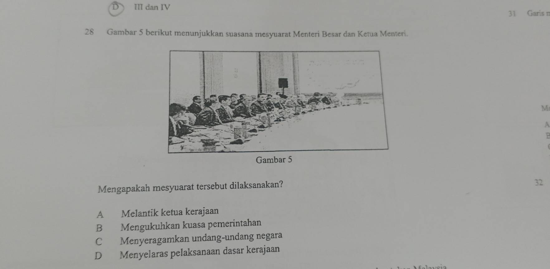 III dan IV
31 Garis n
28 Gambar 5 berikut menunjukkan suasana mesyuarat Menteri Besar dan Ketua Menteri.
M
A
Mengapakah mesyuarat tersebut dilaksanakan?
32
A Melantik ketua kerajaan
B Mengukuhkan kuasa pemerintahan
C Menyeragamkan undang-undang negara
D Menyelaras pelaksanaan dasar kerajaan