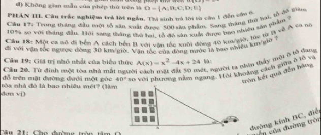 1+(x-2
d) Không gian mẫu của phép thứ trên là
PHẢN III Câu trắc nghiệm trả lời ngắn. Thí sinh trả lời từ cầu 1 đến cầu 6 Omega = A;B;C;D;E
Câu 17: Trong tháng đầu một tổ sản xuất được 500 sân phẩm, Sang tháng thứ hai, tổ đồ Biăm
10% so với tháng đầu. Hỏi sang tháng thứ hai, tổ đó sản xuất được bao nhiều sản phẩm ?
Câu 18: Một ca nô đi bến A cách bến B với vân tốc xuôi đòng 40 km/giờ, lúc từ B về Á 99 ng
đi với vận tốc ngược dòng 30 km/giờ. Vận tốc của đòng nước là bao nhiều km/giờ ?
ét, người ta nhìn thầy một ô tổ đang
Câu 19: Giá trị nhỏ nhất của biểu thức A(x)=x^2-4x+24 lǜ
đỗ trên mặt đường đưới một góc 40° so với phương nằm ngang. Hỏi khoảng cách giữa ô tổ và
Câu 20. Từ đinh một tòa nhà mất người
tròn kết quả đến hãng
tòa nhà đỏ là bao nhiêu mét? (làm
dơn vi) 
đường kính BC, điể
Câu 21: Cho đường tròn tâm O 
ên của đường tròn