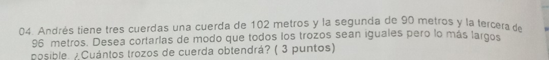 Andrés tiene tres cuerdas una cuerda de 102 metros y la segunda de 90 metros y la tercera de
96 metros. Desea cortarlas de modo que todos los trozos sean iguales pero lo más largos 
posible. ¿Cuántos trozos de cuerda obtendrá? ( 3 puntos)