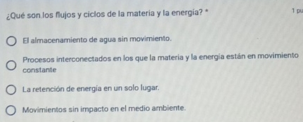 ¿Qué son los flujos y ciclos de la matería y la energía? *
1 p
El almacenamiento de agua sin movimiento.
Procesos interconectados en los que la materia y la energía están en movimiento
constante
La retención de energía en un solo lugar.
Movimientos sin impacto en el medio ambiente.