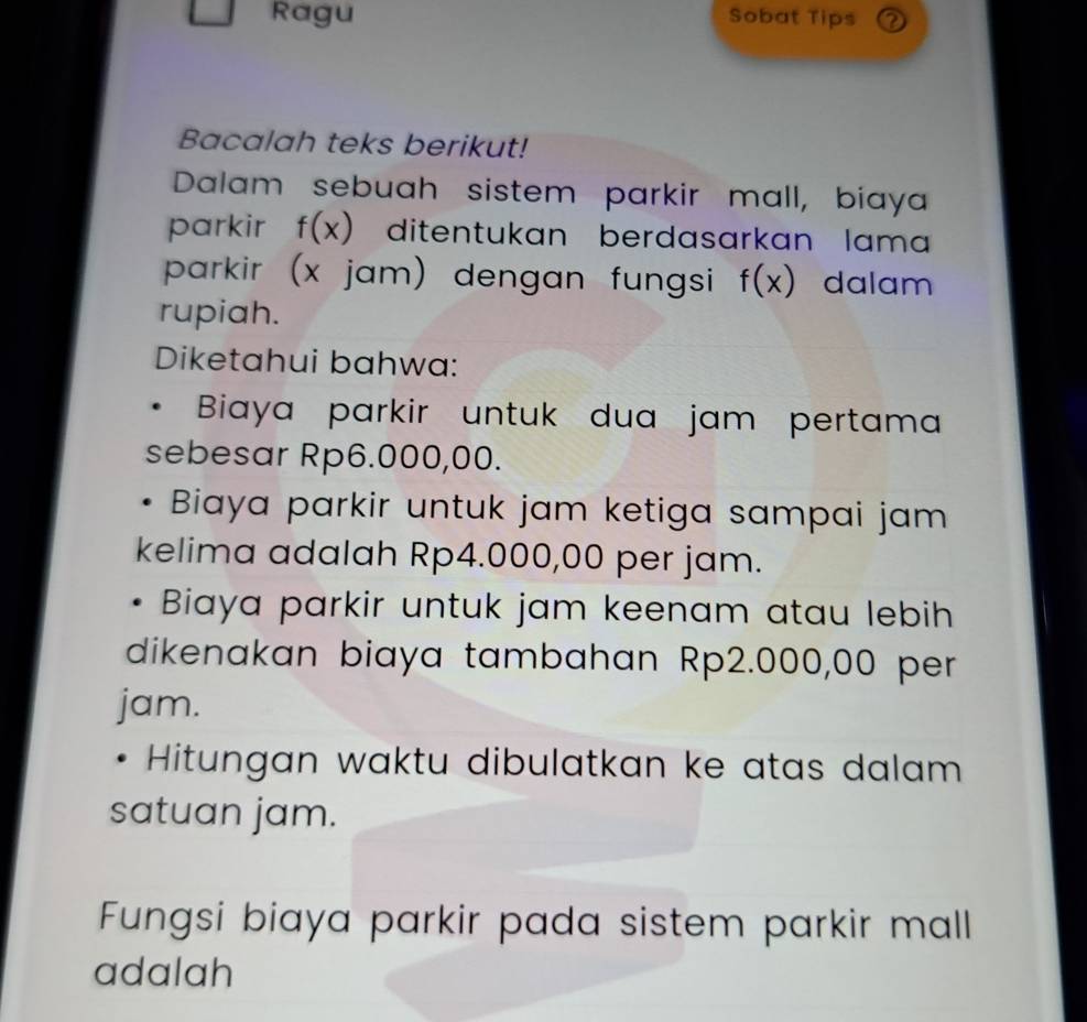 Ragu Sobat Tips ② 
Bacalah teks berikut! 
Dalam sebuah sistem parkir mall, biaya 
parkir f(x) ditentukan berdasarkan lama 
parkir (x jam) dengan fungsi f(x) dalam 
rupiah. 
Diketahui bahwa: 
Biaya parkir untuk dua jam pertama 
sebesar Rp6.000,00. 
Biaya parkir untuk jam ketiga sampai jam 
kelima adalah Rp4.000,00 per jam. 
Biaya parkir untuk jam keenam atau lebih 
dikenakan biaya tambahan Rp2.000,00 per 
jam. 
Hitungan waktu dibulatkan ke atas dalam 
satuan jam. 
Fungsi biaya parkir pada sistem parkir mall 
adalah