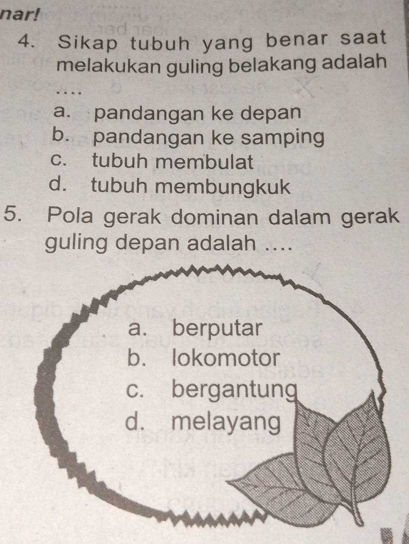 nar!
4. Sikap tubuh yang benar saat
melakukan guling belakang adalah
a. pandangan ke depan
b. pandangan ke samping
c. tubuh membulat
d. tubuh membungkuk
5. Pola gerak dominan dalam gerak
guling depan adalah ....