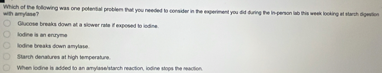 Which of the following was one potential problem that you needed to consider in the experiment you did during the In-person lab this week looking at starch digestion
with amylase?
Glucose breaks down at a slower rate if exposed to iodine.
lodine is an enzyme
lodine breaks down amylase.
Starch denatures at high temperature.
When iodine is added to an amylase/starch reaction, iodine stops the reaction.