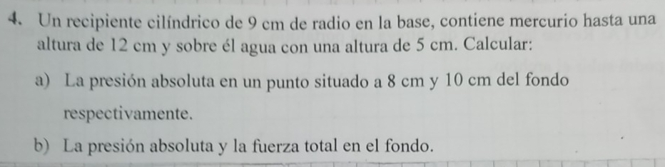 Un recipiente cilíndrico de 9 cm de radio en la base, contiene mercurio hasta una 
altura de 12 cm y sobre él agua con una altura de 5 cm. Calcular: 
a) La presión absoluta en un punto situado a 8 cm y 10 cm del fondo 
respectivamente. 
b) La presión absoluta y la fuerza total en el fondo.