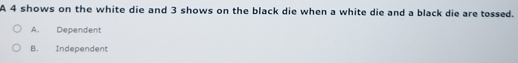 A 4 shows on the white die and 3 shows on the black die when a white die and a black die are tossed.
A. Dependent
B. Independent