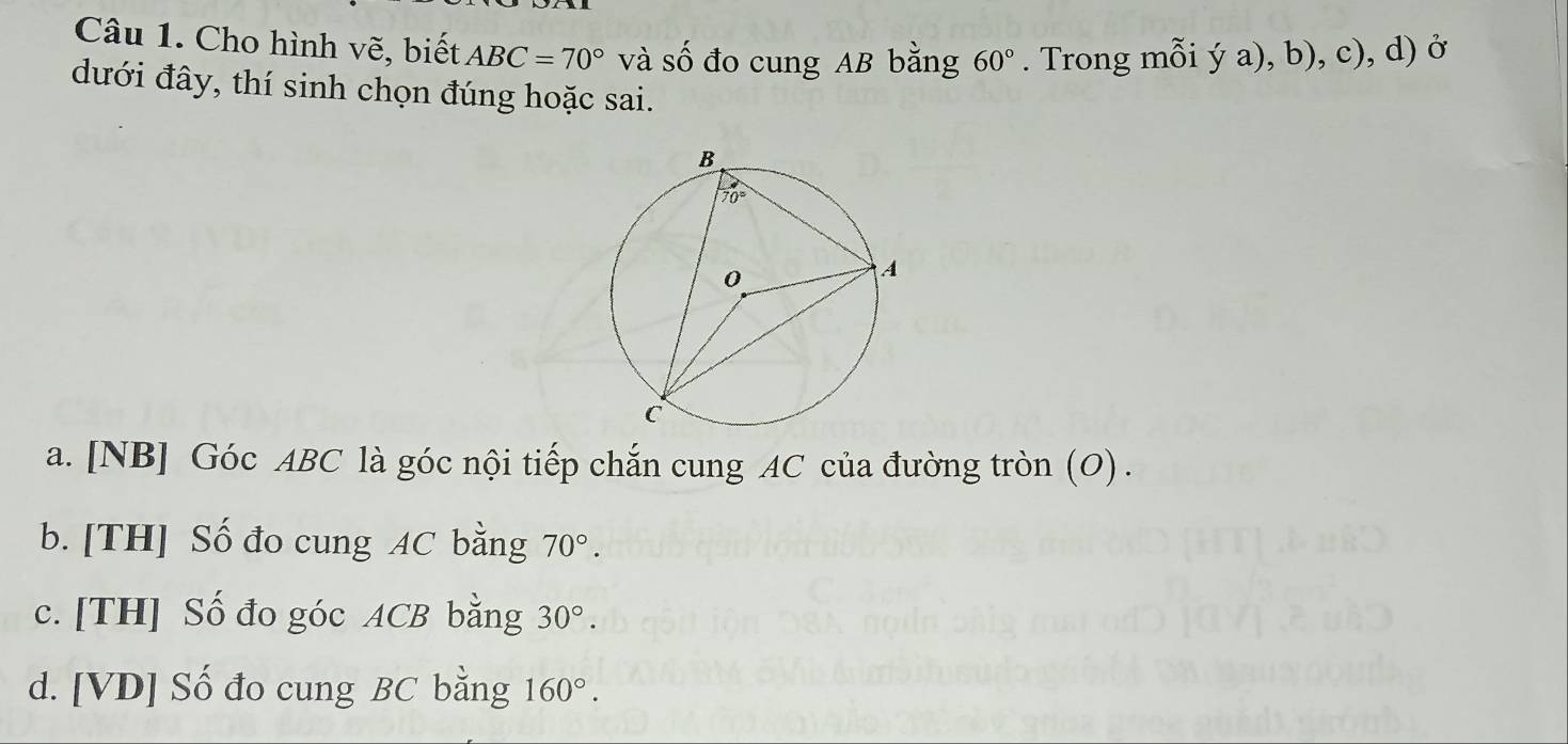 Cho hình vẽ, biết ABC=70° và số đo cung AB bằng 60°. Trong mỗi ý a), b), c), d) ở
đưới đây, thí sinh chọn đúng hoặc sai.
a. [NB] Góc ABC là góc nội tiếp chắn cung AC của đường tròn (O) .
b. [TH] Số đo cung AC bằng 70°.
c. [TH] Số đo góc ACB bằng 30°.
d. [VD] Số đo cung BC bằng 160°.