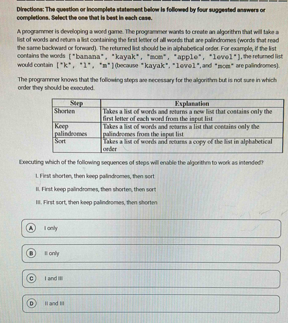 Directions: The question or incomplete statement below is followed by four suggested answers or
completions. Select the one that is best in each case.
A programmer is developing a word game. The programmer wants to create an algorithm that will take a
list of words and return a list containing the first letter of all words that are palindromes (words that read
the same backward or forward). The returned list should be in alphabetical order. For example, if the list
contains the words ("banana", "kayak" , "mom", "app1e", "1eve1"), the returned list
would contain [ "k" , "1" , "m"] (because "kayak", "1eve1", and "mom" are palindromes).
The programmer knows that the following steps are necessary for the algorithm but is not sure in which
order they should be executed.
Executing which of the following sequences of steps will enable the algorithm to work as intended?
I. First shorten, then keep palindromes, then sort
II. First keep palindromes, then shorten, then sort
III. First sort, then keep palindromes, then shorten
A) I only
B ) II only
C I and III
D II and III