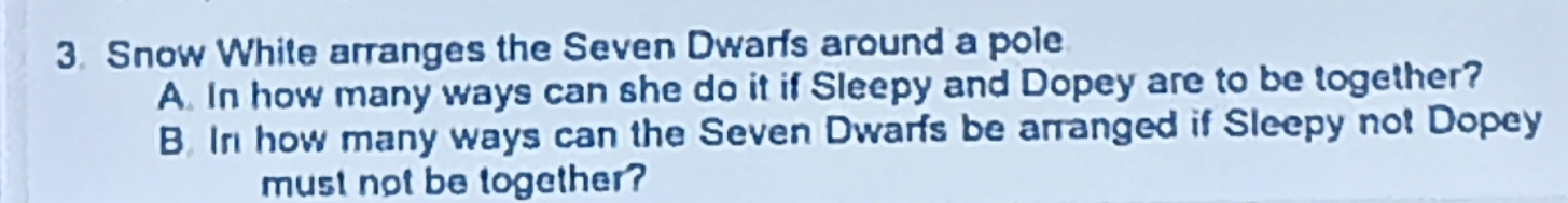 Snow White arranges the Seven Dwarfs around a pole 
A. In how many ways can she do it if Sleepy and Dopey are to be together? 
B. In how many ways can the Seven Dwarfs be arranged if Sleepy not Dopey 
must not be together?