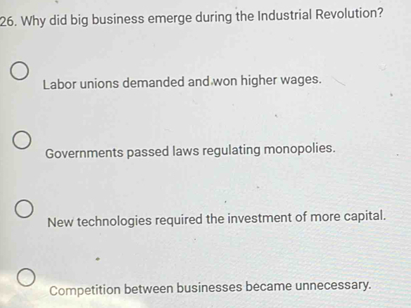 Why did big business emerge during the Industrial Revolution?
Labor unions demanded and won higher wages.
Governments passed laws regulating monopolies.
New technologies required the investment of more capital.
Competition between businesses became unnecessary.