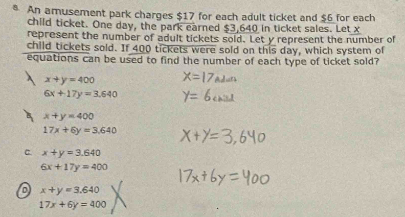 An amusement park charges $17 for each adult ticket and $6 for each
child ticket. One day, the park earned $3,640 in ticket sales. Let x
represent the number of adult tickets sold. Let y represent the number of
child tickets sold. If 400 tickets were sold on this day, which system of
equations can be used to find the number of each type of ticket sold?
x+y=400
6x+17y=3.640
x+y=400
17x+6y=3.640
C. x+y=3.640
6x+17y=400
D x+y=3.640
17x+6y=400