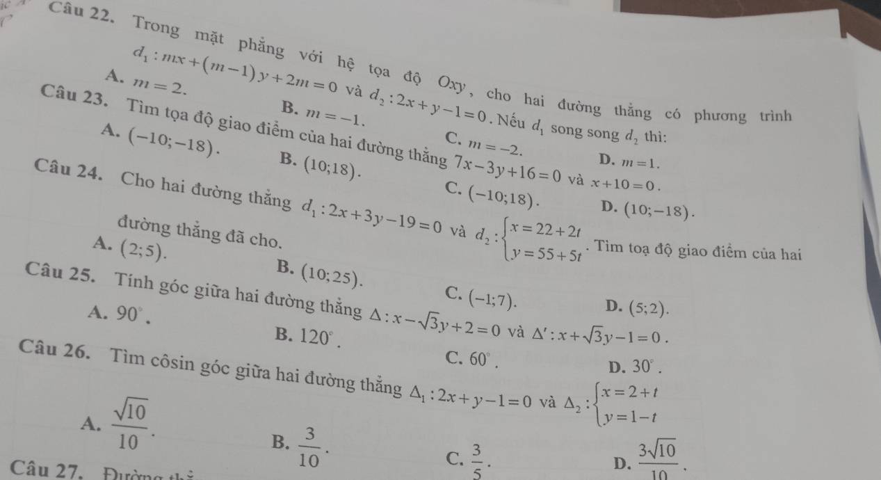 Trong mặt phẳng với hệ tọa độ Oxy, cho hai đường thằng có phương trình
A. m=2.
d_1:mx+(m-1)y+2m=0 và d_2:2x+y-1=0. Nếu d_1 song song d_2 thì:
B. m=-1. C. m=-2.
Câu 23. Tìm tọa độ giao điểm của hai đường thằng 7x-3y+16=0 và x+10=0.
A. (-10;-18). B. (10;18).
D. m=1.
C. (-10;18). D. (10;-18).
Câu 24. Cho hai đường thắng d_1:2x+3y-19=0 và d_2:beginarrayl x=22+2t y=55+5tendarray.. Tìm toạ độ giao điểm của hai
đường thắng đã cho.
A. (2;5).
B. (10;25).
C. (-1;7).
Câu 25. Tính góc giữa hai đường thắng △ :x-sqrt(3)y+2=0 và △ ':x+sqrt(3)y-1=0.
A. 90°.
D. (5;2).
B. 120°. D. 30°.
C. 60°.
Câu 26. Tìm côsin góc giữa hai đường thắng △ _1:2x+y-1=0 và Delta _2:beginarrayl x=2+t y=1-tendarray.
A.  sqrt(10)/10 .
B.  3/10 .
C.  3/5 .  3sqrt(10)/10 .
Câu 27. Đường 41.3
D.