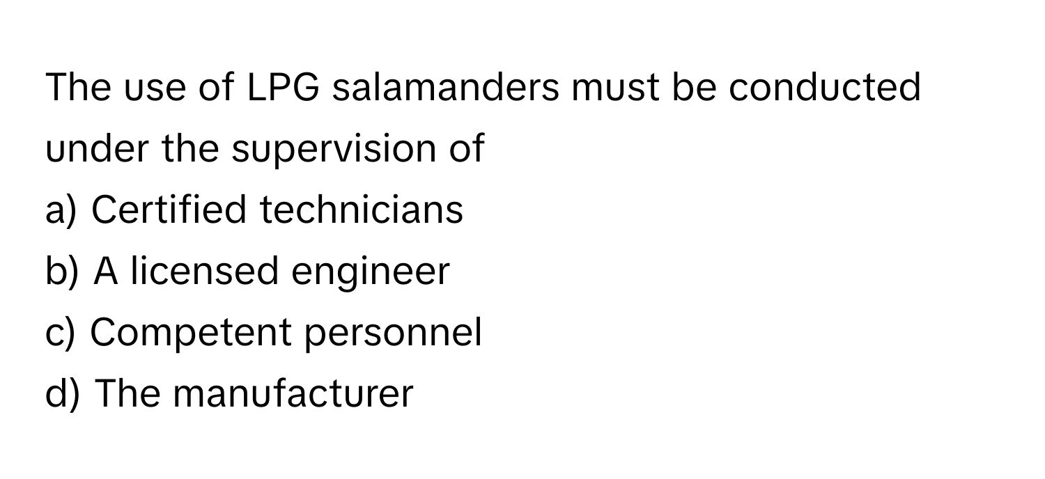 The use of LPG salamanders must be conducted under the supervision of 
a) Certified technicians 
b) A licensed engineer 
c) Competent personnel 
d) The manufacturer