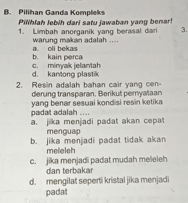 Pilihan Ganda Kompleks
Pilihlah lebih dari satu jawaban yang benar!
1. Limbah anorganik yang berasal dari 3.
warung makan adalah ....
a. oli bekas
b. kain perca
c. minyak jelantah
d. kantong plastik
2. Resin adalah bahan cair yang cen-
derung transparan. Berikut pernyataan
yang benar sesuai kondisi resin ketika
padat adalah ....
a. jika menjadi padat akan cepat
menguap
b. jika menjadi padat tidak akan
meleleh
c. jika menjadi padat mudah meleleh
dan terbakar
d. mengilat seperti kristal jika menjadi
padat