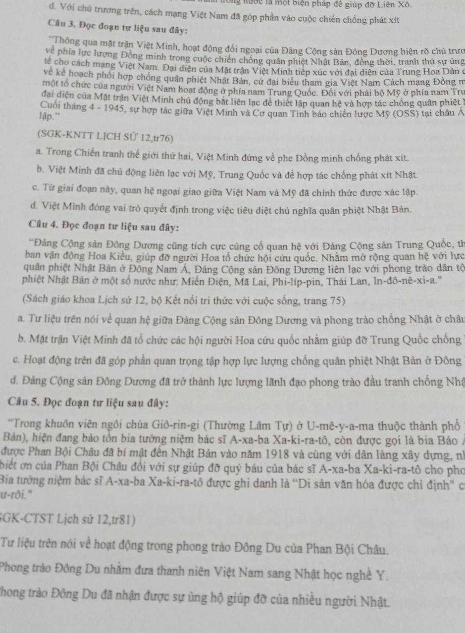 ông nước là một biện pháp đê giúp đỡ Liên Xô.
d. Với chủ trương trên, cách mạng Việt Nam đã góp phần vào cuộc chiến chống phát xít
Câu 3. Đọc đoạn tư liệu sau đây:
'Thông qua mặt trận Việt Minh, hoạt động đổi ngoại của Đảng Cộng sản Đông Dương hiện rõ chủ trưc
về phía lực lượng Đông minh trong cuộc chiến chống quân phiệt Nhật Bản, đồng thời, tranh thủ sự ủng
tế cho cách mạng Việt Nam. Đại diện của Mặt trận Việt Minh tiếp xúc với đai diện của Trung Hoa Dân ở
về kê hoạch phối hợp chồng quân phiệt Nhật Bản, cử đai biểu tham gia Việt Nam Cách mạng Đồng m
một tổ chức của người Việt Nam hoạt động ở phía nam Trung Quốc. Đổi với phái bộ Mỹ ở phía nam Trư
đai diện của Mặt trận Việt Minh chủ động bắt liên lạc đề thiết lập quan hệ và hợp tác chống quân phiêt 1
Cuối tháng 4 - 1945, sự hợp tác giữa Việt Minh và Cơ quan Tinh báo chiên lược Mỹ (OSS) tại châu Á
lập.”
(SGK-KNTT LJCH Sử 12,tr76)
a. Trong Chiến tranh thế giới thứ hai, Việt Minh đứng về phe Đồng minh chống phát xít.
b. Việt Minh đã chủ động liên lạc với Mỹ, Trung Quốc và để hợp tác chống phát xít Nhật.
c. Từ giai đoạn này, quan hệ ngoại giao giữa Việt Nam và Mỹ đã chính thức được xác lập.
d. Việt Mình đóng vai trò quyết định trong việc tiêu diệt chủ nghĩa quân phiệt Nhật Bản.
Câu 4. Đọc đoạn tư liệu sau đây:
*Đảng Cộng sản Đông Dương cũng tích cực củng cố quan hệ với Đảng Cộng sản Trung Quốc, th
ban vận động Hoa Kiều, giúp đỡ người Hoa tổ chức hội cứu quốc. Nhằm mở rộng quan hệ với lực
quân phiệt Nhật Bản ở Đông Nam Á, Đảng Cộng sản Đông Dương liên lạc với phong trào dân tộ
phiệt Nhật Bản ở một số nước như: Miến Điện, Mã Lai, Phi-líp-pin, Thái Lan, In-đô-nê-xi-a.''
(Sách giáo khoa Lịch sử 12, bộ Kết nối tri thức với cuộc sống, trang 75)
a. Tư liệu trên nói về quan hệ giữa Đảng Cộng sản Đông Dương và phong trào chống Nhật ở châu
b. Mặt trận Việt Minh đã tổ chức các hội người Hoa cứu quốc nhằm giúp đỡ Trung Quốc chống 1
c. Hoạt động trên đã góp phần quan trọng tập hợp lực lượng chống quân phiệt Nhật Bản ở Đông
d. Đảng Cộng sản Đông Dương đã trở thành lực lượng lãnh đạo phong trào đầu tranh chống Nhậ
Câu 5. Đọc đoạn tư liệu sau đây:
'Trong khuôn viên ngôi chùa Giô-rin-gi (Thường Lâm Tự) ở U-mê-y-a-ma thuộc thành phố
Bản), hiện đang bảo tồn bia tưởng niệm bác sĩ A-xa-ba Xa-ki-ra-tô, còn được gọi là bia Báo /
được Phan Bội Châu đã bí mật đến Nhật Bản vào năm 1918 và cùng với dân làng xây dựng, nh
biết ơn của Phan Bội Châu đối với sự giúp đỡ quý báu của bác sĩ A-xa-ba Xa-ki-ra-tô cho pho
Bia tưởng niệm bác sĩ A-xa-ba Xa-ki-ra-tô được ghi danh là “Di sản văn hóa được chỉ định" có
u-rôi."
SGK-CTST Lịch sử 12,tr81)
Tư liệu trên nói về hoạt động trong phong trào Đông Du của Phan Bội Châu.
Phong trào Đông Du nhằm đưa thanh niên Việt Nam sang Nhật học nghề Y.
Phong trào Đông Du đã nhận được sự ủng hộ giúp đỡ của nhiều người Nhật.