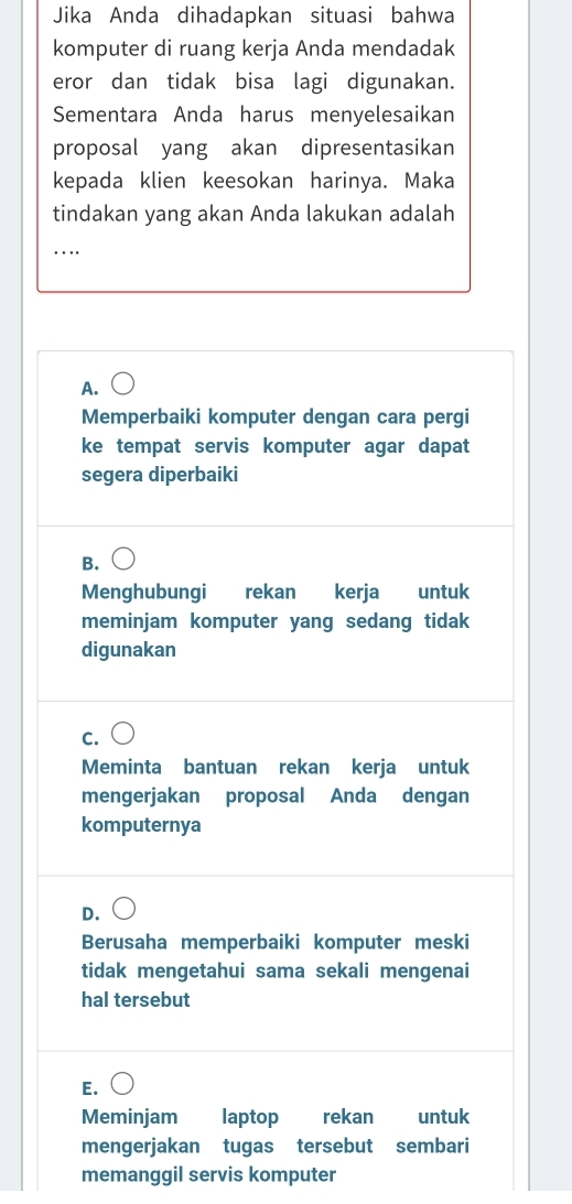 Jika Anda dihadapkan situasi bahwa
komputer di ruang kerja Anda mendadak
eror dan tidak bisa lagi digunakan.
Sementara Anda harus menyelesaikan
proposal yang akan dipresentasikan
kepada klien keesokan harinya. Maka
tindakan yang akan Anda lakukan adalah
_
…
A.
Memperbaiki komputer dengan cara pergi
ke tempat servis komputer agar dapat
segera diperbaiki
B.
Menghubungi rekan kerja untuk
meminjam komputer yang sedang tidak
digunakan
C.
Meminta bantuan rekan kerja untuk
mengerjakan proposal Anda dengan
komputernya
D.
Berusaha memperbaiki komputer meski
tidak mengetahui sama sekali mengenai
hal tersebut
E.
Meminjam laptop rekan untuk
mengerjakan tugas tersebut sembari
memanggil servis komputer