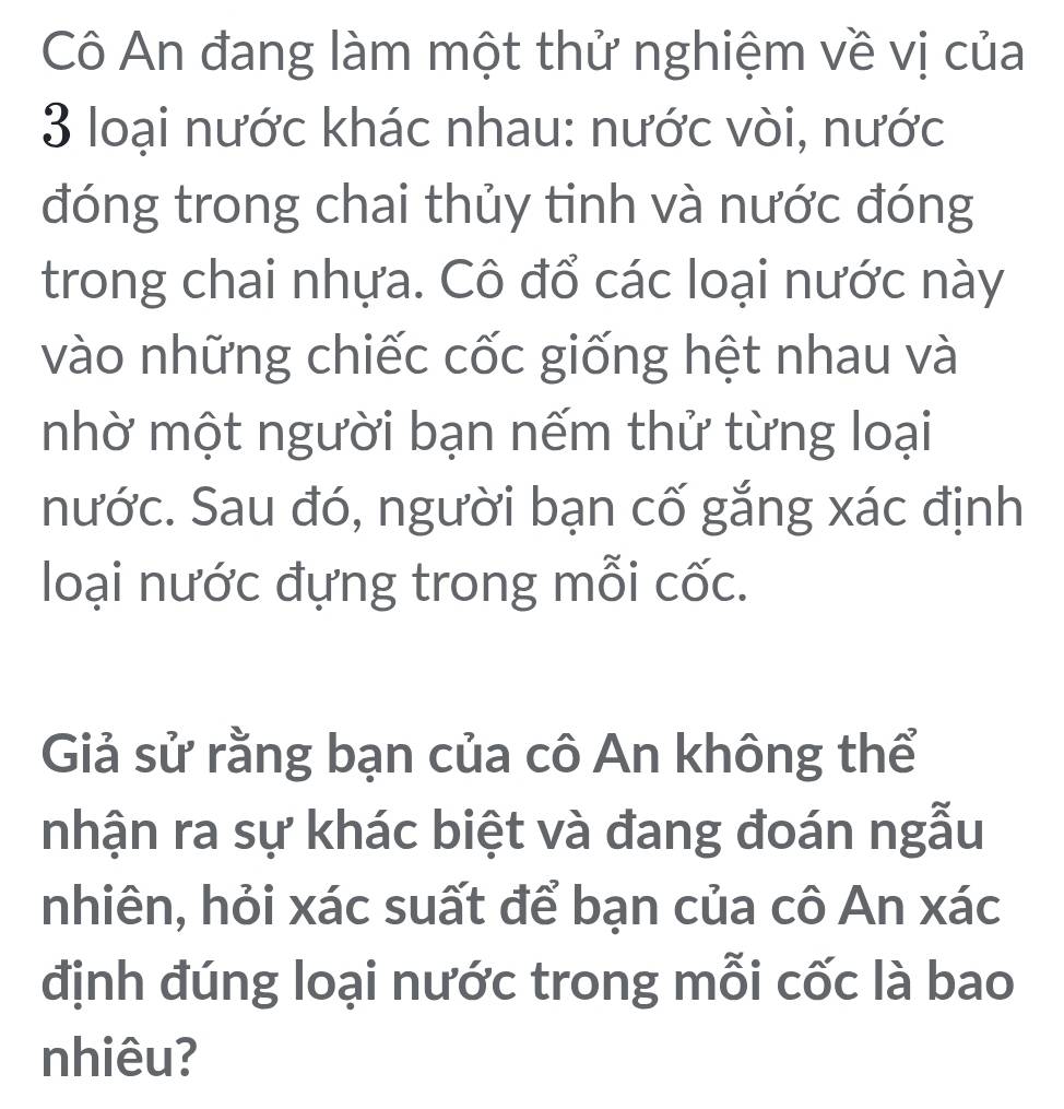 Cô An đang làm một thử nghiệm về vị của 
3 loại nước khác nhau: nước vòi, nước 
đóng trong chai thủy tinh và nước đóng 
trong chai nhựa. Cô đổ các loại nước này 
vào những chiếc cốc giống hệt nhau và 
nhờ một người bạn nếm thử từng loại 
nước. Sau đó, người bạn cố gắng xác định 
loại nước đựng trong mỗi cốc. 
Giả sử rằng bạn của cô An không thể 
nhận ra sự khác biệt và đang đoán ngẫu 
nhiên, hỏi xác suất để bạn của cô An xác 
định đúng loại nước trong mỗi cốc là bao 
nhiêu?