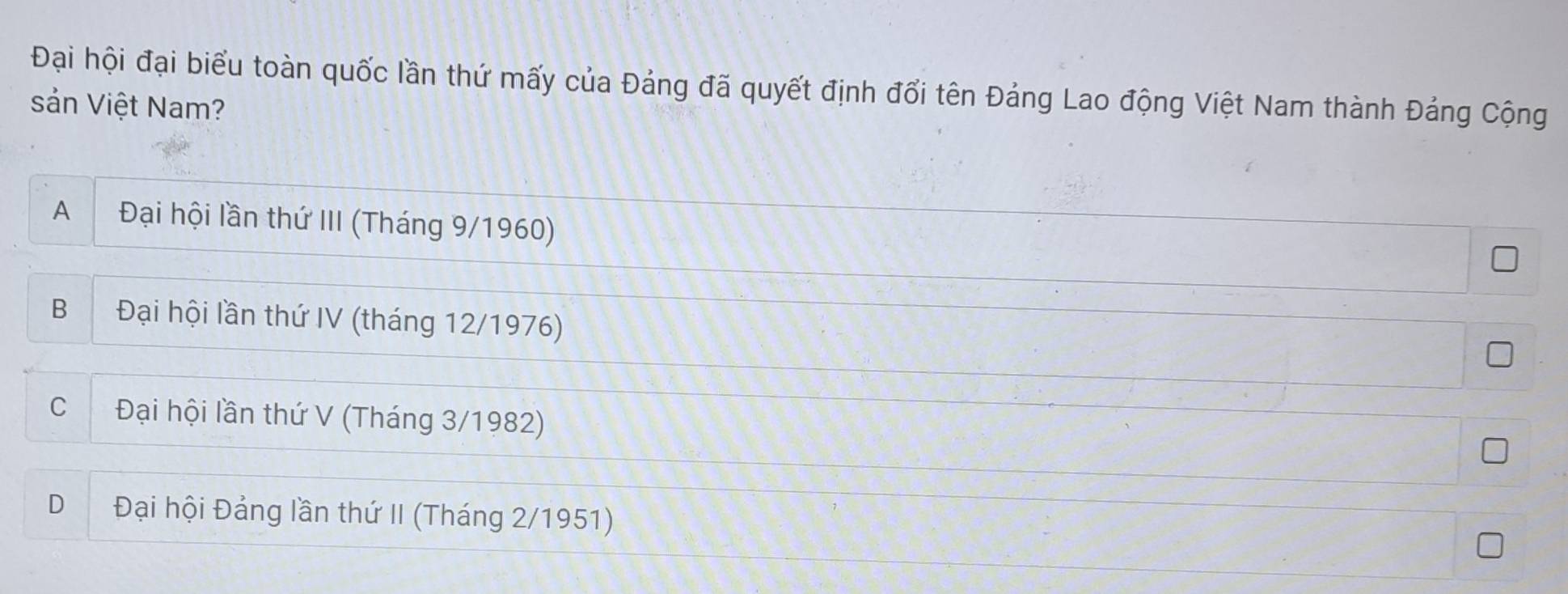 Đại hội đại biểu toàn quốc lần thứ mấy của Đảng đã quyết định đổi tên Đảng Lao động Việt Nam thành Đảng Cộng
sản Việt Nam?
A Đại hội lần thứ III (Tháng 9/1960)
B Đại hội lần thứ IV (tháng 12/1976)
C Đại hội lần thứ V (Tháng 3/1982)
D Đại hội Đảng lần thứ II (Tháng 2/1951)