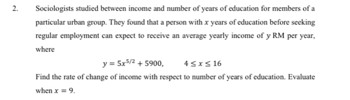 Sociologists studied between income and number of years of education for members of a 
particular urban group. They found that a person with x years of education before seeking 
regular employment can expect to receive an average yearly income of y RM per year, 
where
y=5x^(5/2)+5900, 4≤ x≤ 16
Find the rate of change of income with respect to number of years of education. Evaluate 
when x=9.