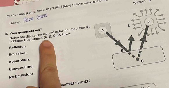 46 / 55 11022 (FWU) / 978-3-12-828369-2 (Klett) Treibhauseffekt und Öz 
Klasse: 
Name: 
5. Was geschieht wo? 
Betrachte die Zeichnung und ordne den Begriffen die 
richtigen Buchstaben (A, B, C, D, E) zu. 
Reflexion: 
Emission: 
Absorption: 
Umwandlung: 
Re-Emission: 
iseffekt korrekt?