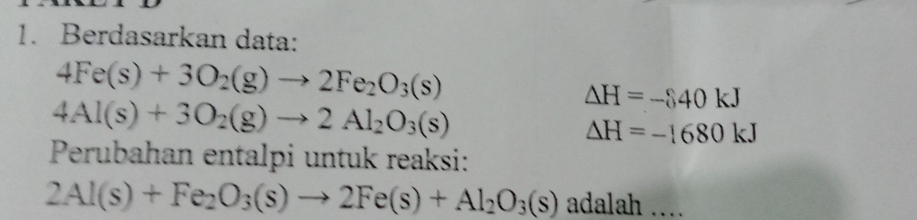 Berdasarkan data:
4Fe(s)+3O_2(g)to 2Fe_2O_3(s)
4Al(s)+3O_2(g)to 2Al_2O_3(s)
Delta H=- 40kJ
Delta H=-1680kJ
Perubahan entalpi untuk reaksi:
2Al(s)+Fe_2O_3(s)to 2Fe(s)+Al_2O_3(s) adalah ..