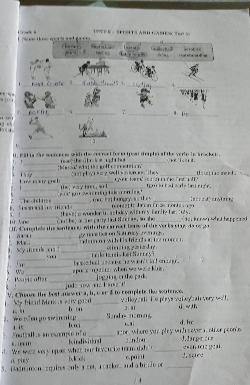 Grade 6 UNIT § ：SPORTS AND GAMES( Test 3)
L. Name these sports and games.
Chmdraf Gmarathon kacate volleybaß aerobics
penciss eysting able tenols skāng skateboarding
_
1 _at Karale 2. _1% 3.
_4.
en sp.
spr
_5._
6._
_Z
8.
o win
_
g s kī
l on sh 
10.
_
9._
lI. Fill in the sentences with the correct form (past simple) of the verbs in brackets.
 . I_ (see) the film last night but I_ (not like) it.
_(Marco/ win) the golf competition?
3. They _(not play) very well yesterday. They _(lose) the match.
4. How many goals_ (your team/ score) in the first half?
5. 1 _(be) very tired, so I _(go) to bed early last night.
D. _(you/ go) swimming this morning?
7. The children _,(not be) hungry, so they_ (not eat) anything.
B. Susan and her friends _(come) to Japan three months ago.
9. 1 _(have) a wonderful holiday with my family last July.
10. Jane _(not be) at the party last Sunday, so she _(not know) what happened.
HI. Complete the sentences with the correct tense of the verbs play, do or go.
1. Sarah _gymnastics on Saturday evenings.
2. Mark _badminton with his friends at the moment.
3. My friends and I _elimbing yesterday.
a. you _table tennis last Sunday?
5. Jim _basketball because he wasn't tall enough.
5. We_ sports together when we were kids.
7. People often _jogging in the park.
3. 1_
judo now and I love it!
[V. Choose the best answer a, b, c or d to complete the sentence.
|. My friend Mark is very good_ volleyball. He plays volleyball very well.
a. in b. on C. at d. with
2. We often go swimming _Sunday morning.
a. in b.on c.at
d. for
3. Football is an example of a_ sport where you play with several other people.
a. team b.individual c.indoor d.dangerous
4. We were very upset when our favourite team didn’t_ even one goal.
a. play b.kick c.point d. score
5. Badminton requires only a net, a racket, and a birdie or_
1 1