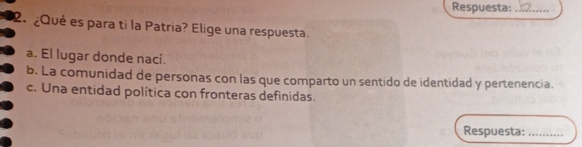 Respuesta:_
2. ¿Qué es para ti la Patria? Elige una respuesta.
a. El lugar donde nací.
b. La comunidad de personas con las que comparto un sentido de identidad y pertenencia.
c. Una entidad política con fronteras definidas.
Respuesta:_