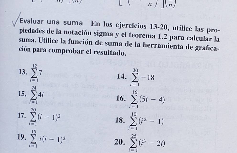 ∠ 1 n J(n)
Evaluar una suma En los ejercicios 13-20, utilice las pro- 
piedades de la notación sigma y el teorema 1.2 para calcular la 
suma. Utilice la función de suma de la herramienta de grafica- 
ción para comprobar el resultado. 
13. sumlimits _(i=1)^(12)7
14. sumlimits _(i=1)^(30)-18
15. sumlimits _(i=1)^(24)4i
16. sumlimits _(i=1)^(16)(5i-4)
17. sumlimits _(i=1)^(20)(i-1)^2
18. sumlimits _(i=1)^(10)(i^2-1)
19. sumlimits _(i=1)^(15)i(i-1)^2
20. sumlimits _(i=1)^(25)(i^3-2i)